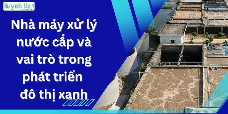 Nhà máy xử lý nước cấp và vai trò trong phát triển đô thị xanh