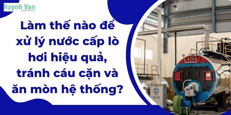 Làm thế nào để xử lý nước cấp lò hơi hiệu quả, tránh cáu cặn và ăn mòn hệ thống?