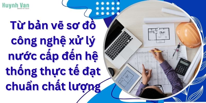 Từ bản vẽ sơ đồ công nghệ xử lý nước cấp đến hệ thống thực tế đạt chuẩn chất lượng